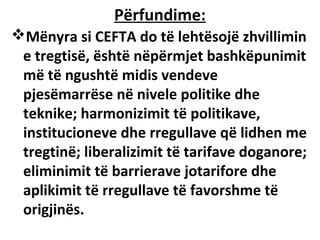 Përfundime:
Mënyra si CEFTA do të lehtësojë zhvillimin
 e tregtisë, është nëpërmjet bashkëpunimit
 më të ngushtë midis vendeve
 pjesëmarrëse në nivele politike dhe
 teknike; harmonizimit të politikave,
 institucioneve dhe rregullave që lidhen me
 tregtinë; liberalizimit të tarifave doganore;
 eliminimit të barrierave jotarifore dhe
 aplikimit të rregullave të favorshme të
 origjinës.
 