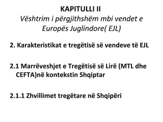 KAPITULLI II
   Vështrim i përgjithshëm mbi vendet e
         Europës Juglindore( EJL)

2. Karakteristikat e tregëtisë së vendeve të EJL

2.1 Marrëveshjet e Tregëtisë së Lirë (MTL dhe
  CEFTA)në kontekstin Shqiptar

2.1.1 Zhvillimet tregëtare në Shqipëri
 
