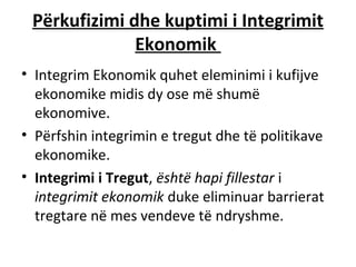 Përkufizimi dhe kuptimi i Integrimit
              Ekonomik
• Integrim Ekonomik quhet eleminimi i kufijve
  ekonomike midis dy ose më shumë
  ekonomive.
• Përfshin integrimin e tregut dhe të politikave
  ekonomike.
• Integrimi i Tregut, është hapi fillestar i
  integrimit ekonomik duke eliminuar barrierat
  tregtare në mes vendeve të ndryshme.
 