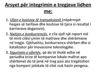 Arsyet për integrimin e tregjeve lidhen
                  me:
1. Uljen e kostove të transaksionit (nëpërmjet
   heqjes së tarifave dhe kostove të tjera si rezultat i
   barrierave doganore).
2. Nxitjen e konkurrencës, e cila sjell një raport më
   të mirë cilësi çmim të mallrave dhe shërbimeve
   në tregje. Gjithashtu, konkurrenca shërben dhe si
   katalizator për inovacione teknologjike.
3. Sigurimin e ofertës, që do të thotë edhe në
   periudha krize të kompanive lokale mallrat apo
   shërbimet do të jenë në treg pasi ato tregëtohen
   nga kompani jolokale të cilat nuk hasin pengesa.
 