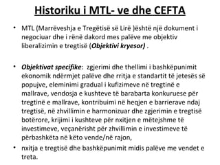 Historiku i MTL- ve dhe CEFTA
• MTL (Marrëveshja e Tregëtisë së Lirë )është një dokument i
  negociuar dhe i rënë dakord mes palëve me objektiv
  liberalizimin e tregtisë (Objektivi kryesor) .

• Objektivat specifike: zgjerimi dhe thellimi i bashkëpunimit
  ekonomik ndërmjet palëve dhe rritja e standartit të jetesës së
  popujve, eleminimi gradual i kufizimeve në tregtinë e
  mallrave, vendosja e kushteve të barabarta konkuruese për
  tregtinë e mallrave, kontribuimi në heqjen e barrierave ndaj
  tregtisë, në zhvillimin e harmonizuar dhe zgjerimin e tregtisë
  botërore, krijimi i kushteve për nxitjen e mëtejshme të
  investimeve, veçanërisht për zhvillimin e investimeve të
  përbashkëta në këto vende/në rajon,
• nxitja e tregtisë dhe bashkëpunimit midis palëve me vendet e
  treta.
 