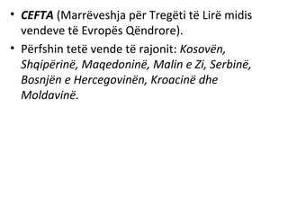 • CEFTA (Marrëveshja për Tregëti të Lirë midis
  vendeve të Evropës Qëndrore).
• Përfshin tetë vende të rajonit: Kosovën,
  Shqipërinë, Maqedoninë, Malin e Zi, Serbinë,
  Bosnjën e Hercegovinën, Kroacinë dhe
  Moldavinë.
 