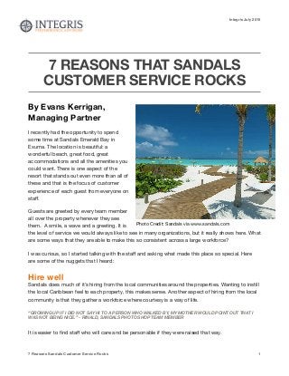 Integris July 2015
7 REASONS THAT SANDALS
CUSTOMER SERVICE ROCKS
By Evans Kerrigan,
Managing Partner
I recently had the opportunity to spend
some time at Sandals Emerald Bay in
Exuma. The location is beautiful: a
wonderful beach, great food, great
accommodations and all the amenities you
could want. There is one aspect of the
resort that stands out even more than all of
these and that is the focus of customer
experience of each guest from everyone on
staﬀ. 

Guests are greeted by every team member
all over the property whenever they see
them.  A smile, a wave and a greeting. It is
the level of service we would always like to see in many organizations, but it really shows here. What
are some ways that they are able to make this so consistent across a large workforce?  

I was curious, so I started talking with the staﬀ and asking what made this place so special. Here
are some of the nuggets that I heard:

Hire well
Sandals does much of it’s hiring from the local communities around the properties. Wanting to instill
the local Caribbean feel to each property, this makes sense. Another aspect of hiring from the local
community is that they gather a workforce where courtesy is a way of life. 

“GROWING UP IF I DID NOT SAY HI TO A PERSON WHO WALKED BY, MY MOTHER WOULD POINT OUT THAT I
WAS NOT BEING NICE.” - RINALD, SANDALS PHOTO SHOP TEAM MEMBER
It is easier to ﬁnd staﬀ who will care and be personable if they were raised that way.

7 Reasons Sandals Customer Service Rocks 1
Photo Credit: Sandals via www.sandals.com
 