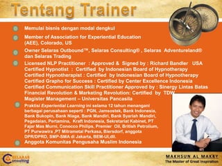 Tentang Trainer Memulaibisnisdengan modal dengkul Member of Association for Experiential Education (AEE), Colorado, US Owner Selaras Outbound™, Selaras Consulting® , SelarasAdventureland®  danSelaras Trading Licensed NLP Practitioner  : Approved &  Signed by : Richard Bandler   USA Certified Hypnotist  :  Certified  by Indonesian Board of Hypnotherapy Certified Hypnotherapist : Certified  by Indonesian Board of Hypnotherapy Certified Grapho for Success : Certified by Center Excellence Indonesia Certified Communication Skill Practitioner Approved by : SinergyLintas Batas Financial Revolution & Marketing Revolution: Certified  by  TDW  Magister Management – UniversitasPancasila PraktisiExperiential Learning iniselama 12 tahunmenanganiberbagaiperusahaanseperti: PGN, Jamsostek, Bank Indonesia, Bank Bukopin, Bank Niaga, Bank Mandiri, Bank SyariahMandiri, Pegadaian, Pertamina,  Kraft Indonesia, SekretariatKabinet, PT FajarMasMurni, Conocco Philips, Premier  Oil, British Petrolium, PT Purwawira ,PT Mitrametal Perkasa, Biersdorf, anggota DPR/DPRD, SMP-SMA di Jakarta, BEM-UI,dll. AnggotaKomunitasPengusaha Muslim Indonesia 