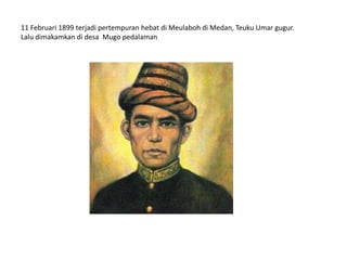 11 Februari 1899 terjadi pertempuran hebat di Meulaboh di Medan, Teuku Umar gugur.
Lalu dimakamkan di desa Mugo pedalaman
 