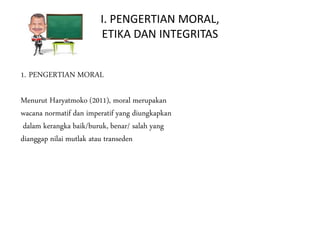 I. PENGERTIAN MORAL,
ETIKA DAN INTEGRITAS
1. PENGERTIAN MORAL
Menurut Haryatmoko (2011), moral merupakan
wacana normatif dan imperatif yang diungkapkan
dalam kerangka baik/buruk, benar/ salah yang
dianggap nilai mutlak atau transeden
 