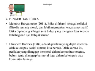 Sambungan
2. PENGERTIAN ETIKA
• Menurut Haryatmoko (2011), Etika difahami sebagai refleksi
filisofis tentang moral, dan lebih merupakan wacana normatif.
Etika dipandang sebagai seni hidup yang mengarahkan kepada
kebahagiaan dan kebijaksanaan
• Elizabeth Harlock (1982) adalah perilaku yang dapat diterima
oleh kelompok sosial dimana kita berada. Oleh karena itu,
perilaku yang dianggap bermoral dalam komunitas tertentu,
belum tentu dianggap bermoral juga dalam kelompok atau
komunitas lainnya.
 