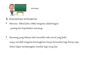 Eeeeeeee Sambungan
3. PENGERTIAN INTEGRITAS
• Menurut Alfred John (1995) Integritas adalah bagian
penting dari kepribadian seseorang
• Seseorang yang sifatnya baik (memiliki etika moral yang baik)
tanpa memiliki integritas kemungkinan hanya bermanfaat bagi dirinya saja,
belum dapat mendatangkan manfaat bagi orang lain
 