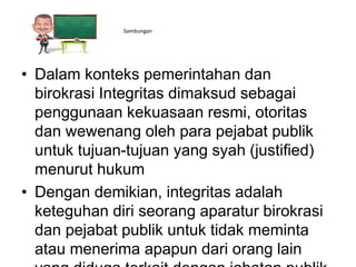 ss Sambungan
• Dalam konteks pemerintahan dan
birokrasi Integritas dimaksud sebagai
penggunaan kekuasaan resmi, otoritas
dan wewenang oleh para pejabat publik
untuk tujuan-tujuan yang syah (justified)
menurut hukum
• Dengan demikian, integritas adalah
keteguhan diri seorang aparatur birokrasi
dan pejabat publik untuk tidak meminta
atau menerima apapun dari orang lain
 