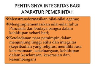 PENTINGNYA INTEGRITAS BAGI
APARATUR PEMERINTAH
Menstransformasikan nilai-nilai agama;
Mengimplementasikan nilai-nilai luhur
Pancasila dan budaya bangsa dalam
kehidupan sehari-hari;
Keteladanan para pemimpin dalam
menjunjung tinggi etika dan integritas
(kepribadian yang religius, memiliki rasa
kebersamaan, kekeluargaan, kehidupan
dalam keselarasan, keserasian dan
keseimbangan)
 