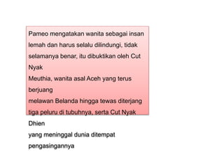 Pameo mengatakan wanita sebagai insan
lemah dan harus selalu dilindungi, tidak
selamanya benar, itu dibuktikan oleh Cut
Nyak
Meuthia, wanita asal Aceh yang terus
berjuang
melawan Belanda hingga tewas diterjang
tiga peluru di tubuhnya, serta Cut Nyak
Dhien
yang meninggal dunia ditempat
pengasingannya
 