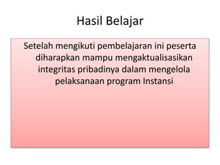 Hasil Belajar
Setelah mengikuti pembelajaran ini peserta
diharapkan mampu mengaktualisasikan
integritas pribadinya dalam mengelola
pelaksanaan program Instansi
 
