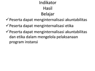 Indikator
Hasil
Belajar
Peserta dapat menginternalisasi akuntabilitas
Peserta dapat menginternalisasi etika
Peserta dapat menginternalisasi akuntabilitas
dan etika dalam mengelola pelaksanaan
program instansi
 