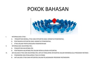 POKOK BAHASAN
I. INTERNALISASI ETIKA :
A. PENGERTIAN MORAL,ETIKA DAN INTEGRITAS BAGI APARATUR PEMERINTAH;
B. PENTINGNYA INTEGRITAS BAGI APARATUR PEMERINTAH;
C. ETIKA DALAM PENYELENGGARA PEMERINTAHAN
II. INTERNALISASI AKUNTABILITAS :
A. PENGERTIAN AKUNTABILITAS
B. PENTINGNYA AKUNTABILITAS DALAM MEWUJUDKAN INTEGRITAS
III. AKTUALISASI ETIKA DAN AKUNTABILITAS UNTUK PENGUATAN INTEGRITAS DALAM MENMGELOLA PROGRAM INSTANSI :
A. PENERAPAN DAN PENGUATAN ETIKA DI ISTANSI
B. AKTUALISASI ETIKA DAN INTEGRITAS DALAM PELAKSANAAN PROGRAM INSTANSINYA
 