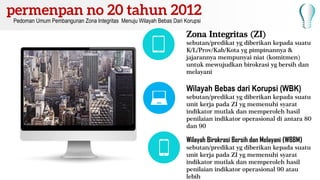 Zona Integritas (ZI)
sebutan/predikat yg diberikan kepada suatu
K/L/Prov/Kab/Kota yg pimpinannya &
jajarannya mempunyai niat (komitmen)
untuk mewujudkan birokrasi yg bersih dan
melayani
Wilayah Bebas dari Korupsi (WBK)
sebutan/predikat yg diberikan kepada suatu
unit kerja pada ZI yg memenuhi syarat
indikator mutlak dan memperoleh hasil
penilaian indikator operasional di antara 80
dan 90
Wilayah Birokrasi Bersih dan Melayani (WBBM)
sebutan/predikat yg diberikan kepada suatu
unit kerja pada ZI yg memenuhi syarat
indikator mutlak dan memperoleh hasil
penilaian indikator operasional 90 atau
lebih
Pedoman Umum Pembangunan Zona Integritas Menuju Wilayah Bebas Dari Korupsi
 