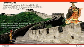 Dr. MuslihinINTEGRITAS
Tembok Cina
Dibangun pada masa Kaisar Qin Shi Huang 259-210 SM
Pembangunan lebih dari 10 Tahun, dengan Panjang 2.400 Km.
Tebal 4 – 13 M, dan Tinggi 7 – 16 M.
100 tahun pertama, musuh berhasil masuk 3 X.
Bukan dengan merubuhkan tembok,
melainkan menyuap penjaga
 