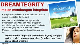 Dr. MuslihinINTEGRITAS
DREAMTEGRITY
Impian membangun Integritas
Bayangkanlah pada tahun 2025, Indonesia adalah
negara yang bebas dari korupsi.
Pada saat itu, Anda bekerja sebagai Kepala
Dinas/Badan Kota Mataram. Anda ditugaskan
menulis laporan/sketsa/citra yang menggambarkan
3-5 kondisi yang terjadi di Pemerintah Kota
Mataram yang berintegritas dan anti korupsi saat
itu.
Diskusikan dan simpulkan dalam bentuk yang dianggap
paling mudah dan menyenangkan (gambar, puisi, lagu,
cerita, atau kombinasi)
 