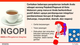 Dr. MuslihinINTEGRITAS
NGOPINGObrol Pengalaman Integritas
• Cerita berpasangan
• Tukar pasangan
• Diskusikan dan simpulkan
kekuatan kelompok yang
berkaitan dengan
integritas dalam bentuk
gambar
Ceritakan beberapa pengalaman terbaik Anda
sebagai seorang Pejabat/Pegawai di Kota
Mataram yang menurut Anda berkontribusi
positif dalam upaya pembangunan integritas/
pemberantasan korupsi di lingkungan
(keluarga, masyarakat, daerah, dan negara)
KEKUAT
AN
PROF
ESI
KETER
AMPIL
AN
KARA
K TER
AKTIV
I TAS
PENGA
LAMA
N
 