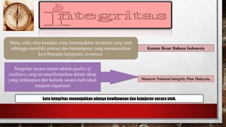 Mutu, sifat, atau keadaan yang menunjukkan kesatuan yang utuh 
sehingga memiliki potensi dan kemampuan yang memancarkan 
kewibawaan; kejujuran; (nomina). 
Kamus Besar Bahasa Indonesia 
Integritas secara umum adalah quality of 
exellence yang ter-manifestasikan dalam sikap 
yang terintegrasi dan holistik secara individual 
maupun organisasi 
Menurut National Integrity Plan Malaysia, 
kata integritas menunjukkan adanya kewibawaan dan kejujuran secara utuh. 
 