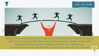 They support the
team, even under
pressure
Manusia akan terlihat sifat aslinya ketika berada dibawah tekanan. Banyak orang yang
selalu mencari aman apabila dalam situasi dibawah tekanan. Bahkan tidak sedikit
orang yang lari meninggalkan teamnya ketika tekanan semakin berat.
“It is when we are under pressure that our true colors come out,” Jill Uchiyama.
 
