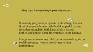 Seseorang yang mempunyai integritas tinggi tidakan
tidak akan pernah membeda-bedakan perlakuannya
terhadap orang lain. Baik kaya, miskin mapun
perbedaan jabatan akan diperlakukan sama baiknya.
Menghormati seseorang tidak perlu memandang status
sosial seseorang, hormati seseorang karena
perilakunya.
They treat low-level employees with respect
 