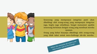 Seseorang yang mempunyai integritas pasti akan
dikelilingi oleh orang-orang yang mempunyai integritas
juga, begitu juga sebaliknya. Sangat manusiawi apabila
seseorang berteman dengan orang yang membuat mereka
nyaman.
Orang yang hebat biasanya dikelilingi oleh orang-orang
yang tidak takut untuk men-challenge ide-ide mereka.
 