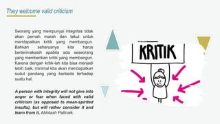They welcome valid criticism
Seorang yang mempunyai integritas tidak
akan pernah marah dan takut untuk
mendapatkan kritik yang membangun.
Bahkan seharusnya kita harus
berterimakasih apabila ada seseorang
yang memberikan kritik yang membangun.
Karena dengan kritik-lah kita bisa menjadi
lebih baik, minimal kita akan mendapatkan
sudut pandang yang berbeda terhadap
suatu hal.
A person with integrity will not give into
anger or fear when faced with valid
criticism (as opposed to mean-spirited
insults), but will rather consider it and
learn from it, Abhilash Pattnaik.
 