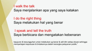 I walk the talk
Saya menjalankan apa yang saya katakan
I do the right thing
Saya melakukan hal yang benar
I speak and tell the truth
Saya berbicara dan mengatakan kebenaran
kejujuran & kesungguhan untuk melakukan yg benar & adil dlm setiap situasi sehingga
mempertajam keputusan & tindakannya dalam kerangka pelayanan publik.”
 
