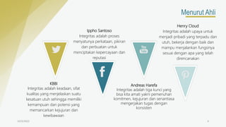 10/3/2022 4
Menurut Ahli
KBBI
Integritas adalah keadaan, sifat
kualitas yang menjelaskan suatu
kesatuan utuh sehingga memiliki
kemampuan dan potensi yang
memancarkan kejujuran dan
kewibawaan
Ippho Santoso
Integritas adalah proses
menyatunya perkataan, pikiran
dan perbuatan untuk
menciptakan kepercayaan dan
reputasi
Andreas Harefa
Integritas adalah tiga kunci yang
bisa kita amati yakni pemenuhan
komitmen, kejujuran dan senantiasa
mengerjakan tugas dengan
konsisten
Henry Cloud
Integritas adalah upaya untuk
menjadi pribadi yang terpadu dan
utuh, bekerja dengan baik dan
mampu menjalankan fungsinya
sesuai dengan apa yang telah
direncanakan
 