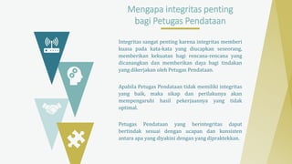 Mengapa integritas penting
bagi Petugas Pendataan
Integritas sangat penting karena integritas memberi
kuasa pada kata-kata yang diucapkan seseorang,
memberikan kekuatan bagi rencana-rencana yang
dicanangkan dan memberikan daya bagi tindakan
yang dikerjakan oleh Petugas Pendataan.
Apabila Petugas Pendataan tidak memiliki integritas
yang baik, maka sikap dan perilakunya akan
mempengaruhi hasil pekerjaannya yang tidak
optimal.
Petugas Pendataan yang berintegritas dapat
bertindak sesuai dengan ucapan dan konsisten
antara apa yang diyakini dengan yang dipraktekkan.
 