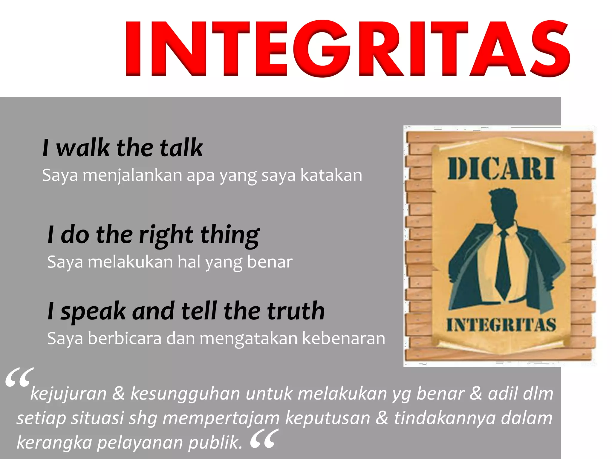 INTEGRITAS
I walk the talk
Saya menjalankan apa yang saya katakan
I do the right thing
Saya melakukan hal yang benar
I speak and tell the truth
Saya berbicara dan mengatakan kebenaran
kejujuran & kesungguhan untuk melakukan yg benar & adil dlm
setiap situasi shg mempertajam keputusan & tindakannya dalam
kerangka pelayanan publik.
“
 