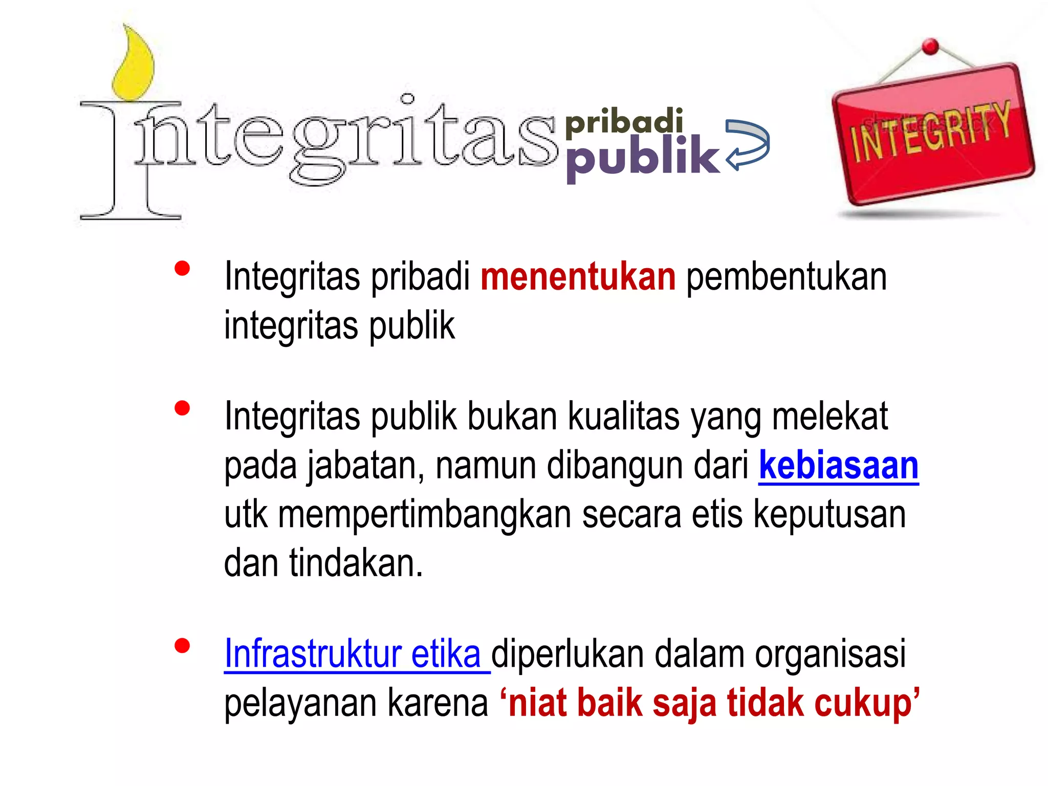 publik
pribadi
• Integritas pribadi menentukan pembentukan
integritas publik
• Integritas publik bukan kualitas yang melekat
pada jabatan, namun dibangun dari kebiasaan
utk mempertimbangkan secara etis keputusan
dan tindakan.
• Infrastruktur etika diperlukan dalam organisasi
pelayanan karena ‘niat baik saja tidak cukup’
 