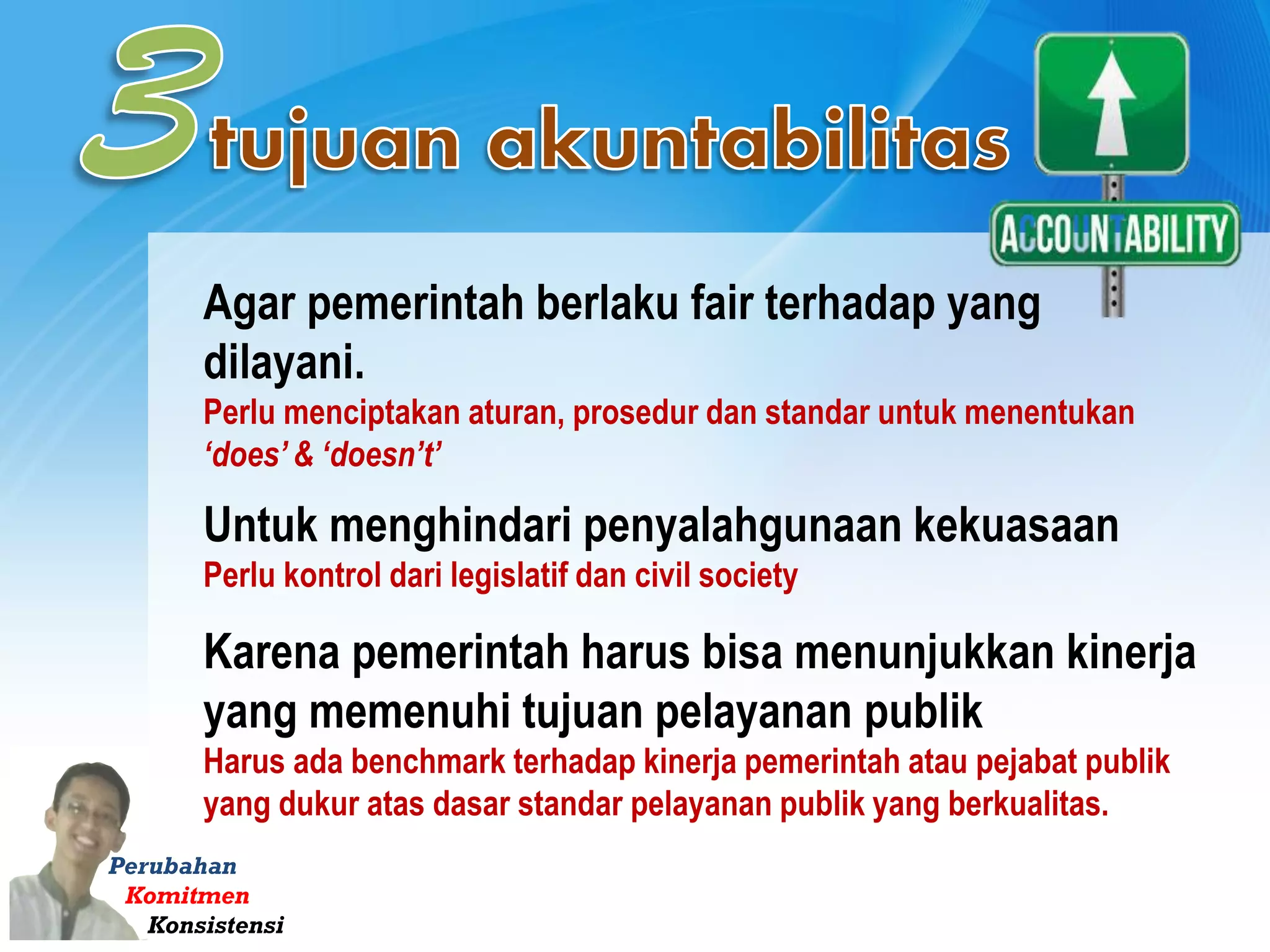 Perubahan
Komitmen
Konsistensi
Agar pemerintah berlaku fair terhadap yang
dilayani.
Perlu menciptakan aturan, prosedur dan standar untuk menentukan
‘does’ & ‘doesn’t’
Untuk menghindari penyalahgunaan kekuasaan
Perlu kontrol dari legislatif dan civil society
Karena pemerintah harus bisa menunjukkan kinerja
yang memenuhi tujuan pelayanan publik
Harus ada benchmark terhadap kinerja pemerintah atau pejabat publik
yang dukur atas dasar standar pelayanan publik yang berkualitas.
 