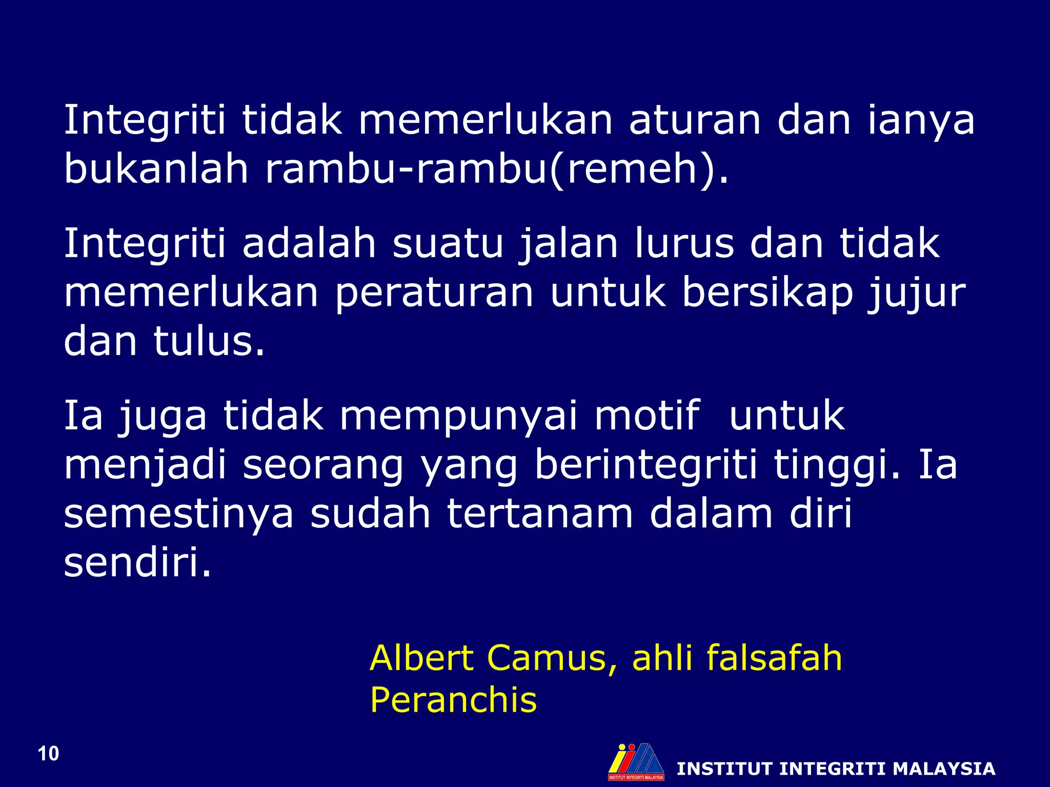 INSTITUT INTEGRITI MALAYSIA Integriti tidak memerlukan aturan dan ianya bukanlah rambu-rambu(remeh). Integriti adalah suatu jalan lurus dan tidak memerlukan peraturan untuk bersikap jujur dan tulus.  Ia juga tidak mempunyai motif  untuk menjadi seorang yang berintegriti tinggi. Ia semestinya sudah tertanam dalam diri sendiri.  Albert Camus, ahli falsafah Peranchis 