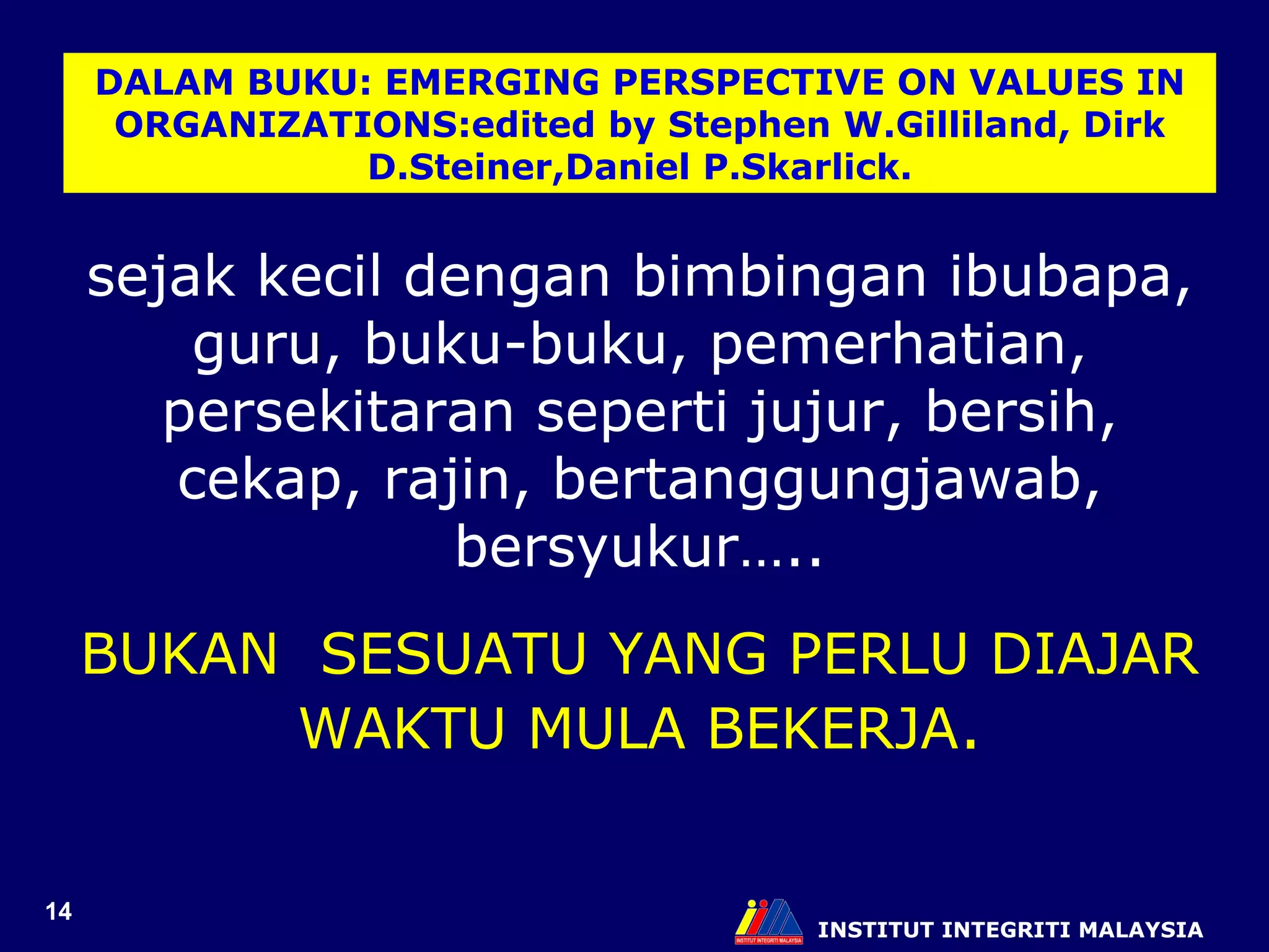 INSTITUT INTEGRITI MALAYSIA DALAM BUKU: EMERGING PERSPECTIVE ON VALUES IN ORGANIZATIONS:edited by Stephen W.Gilliland, Dirk D.Steiner,Daniel P.Skarlick. sejak kecil dengan bimbingan ibubapa, guru, buku-buku, pemerhatian, persekitaran seperti jujur, bersih, cekap, rajin, bertanggungjawab, bersyukur….. BUKAN  SESUATU YANG PERLU DIAJAR WAKTU MULA BEKERJA . 