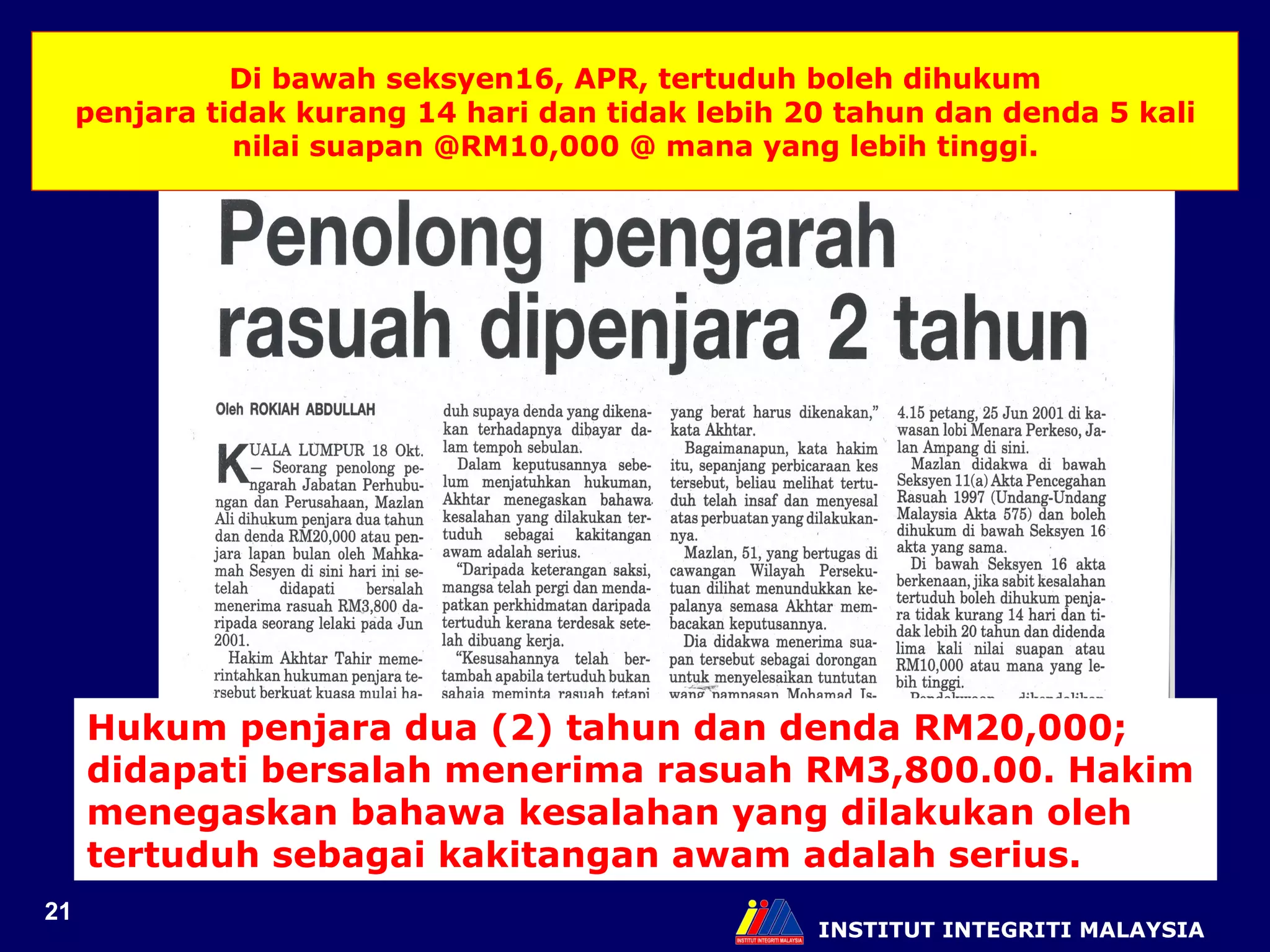 INSTITUT INTEGRITI MALAYSIA Di bawah seksyen16, APR, tertuduh boleh dihukum penjara tidak kurang 14 hari dan tidak lebih 20 tahun dan denda 5 kali nilai suapan @RM10,000 @ mana yang lebih tinggi. Hukum penjara dua (2) tahun dan denda RM20,000; didapati bersalah menerima rasuah RM3,800.00. Hakim menegaskan bahawa kesalahan yang dilakukan oleh tertuduh sebagai kakitangan awam adalah serius. 