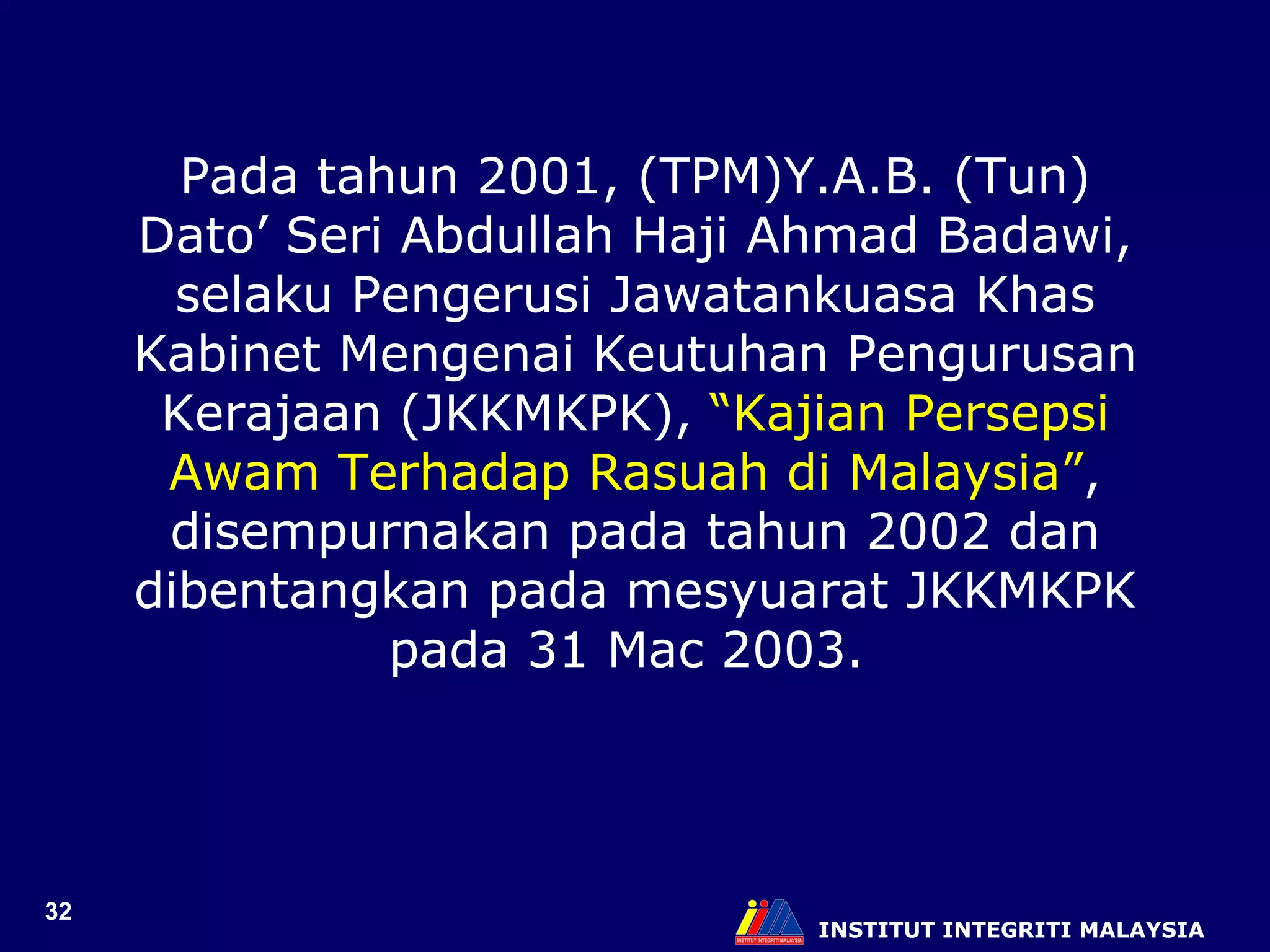 INSTITUT INTEGRITI MALAYSIA Pada tahun 2001, (TPM)Y.A.B. (Tun) Dato’ Seri Abdullah Haji Ahmad Badawi, selaku Pengerusi Jawatankuasa Khas Kabinet Mengenai Keutuhan Pengurusan Kerajaan (JKKMKPK),  “Kajian Persepsi Awam Terhadap Rasuah di Malaysia” ,   disempurnakan pada tahun 2002 dan dibentangkan pada mesyuarat JKKMKPK pada 31 Mac 2003.   