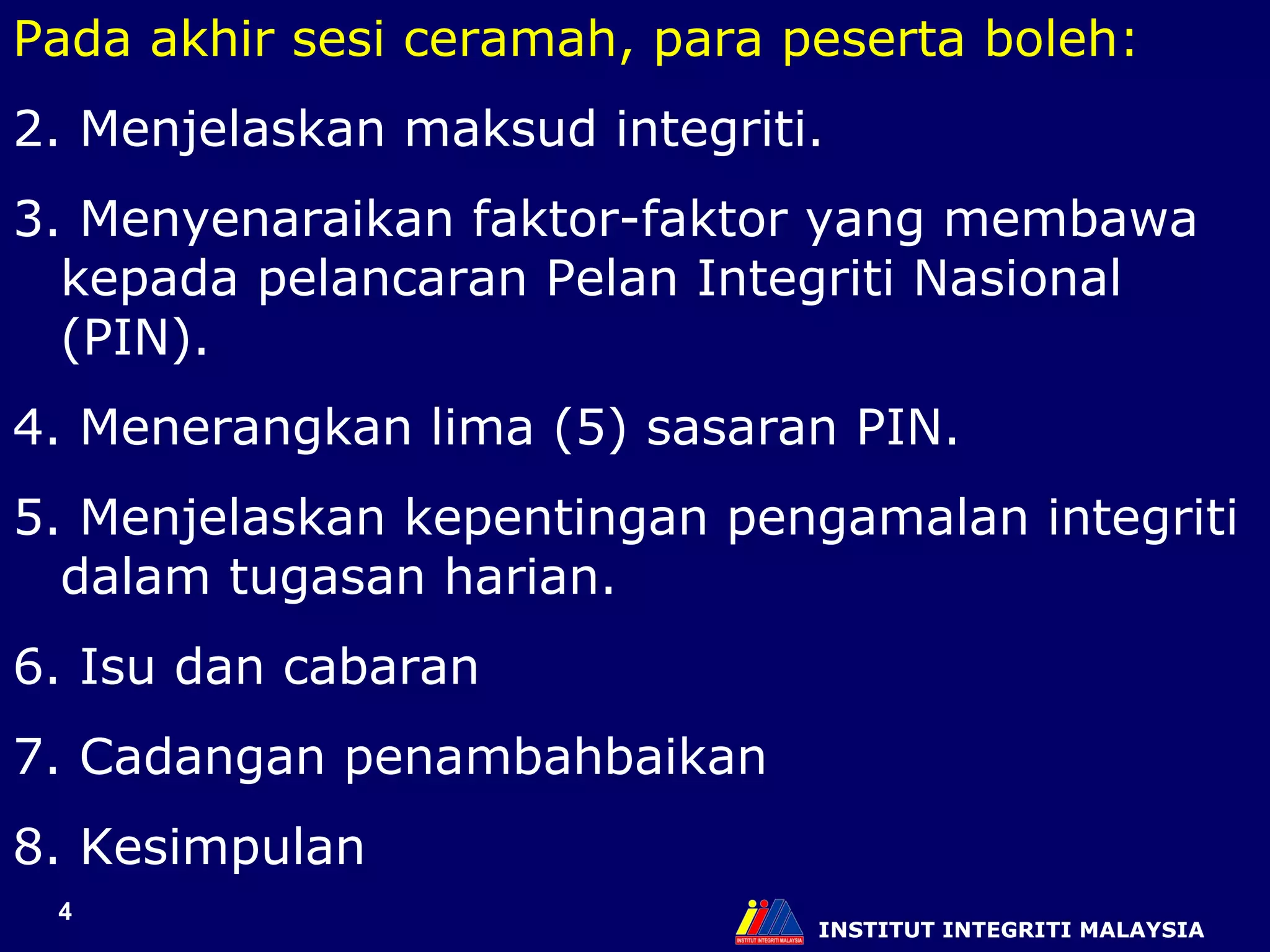 INSTITUT INTEGRITI MALAYSIA Pada akhir sesi ceramah, para peserta boleh: Menjelaskan maksud integriti. Menyenaraikan faktor-faktor yang membawa kepada pelancaran Pelan Integriti Nasional (PIN). Menerangkan lima (5) sasaran PIN. Menjelaskan kepentingan pengamalan integriti dalam tugasan harian. Isu dan cabaran Cadangan penambahbaikan Kesimpulan 