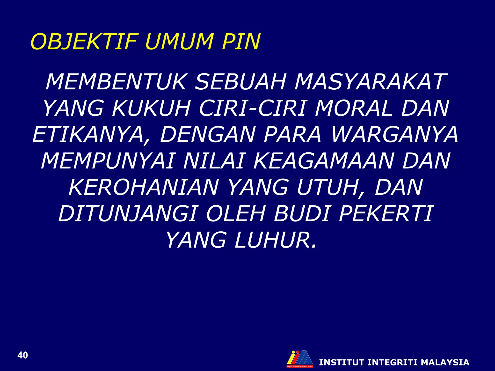 INSTITUT INTEGRITI MALAYSIA OBJEKTIF UMUM PIN MEMBENTUK SEBUAH MASYARAKAT YANG KUKUH CIRI-CIRI MORAL DAN ETIKANYA, DENGAN PARA WARGANYA MEMPUNYAI NILAI KEAGAMAAN DAN KEROHANIAN YANG UTUH, DAN DITUNJANGI OLEH BUDI PEKERTI YANG LUHUR.  