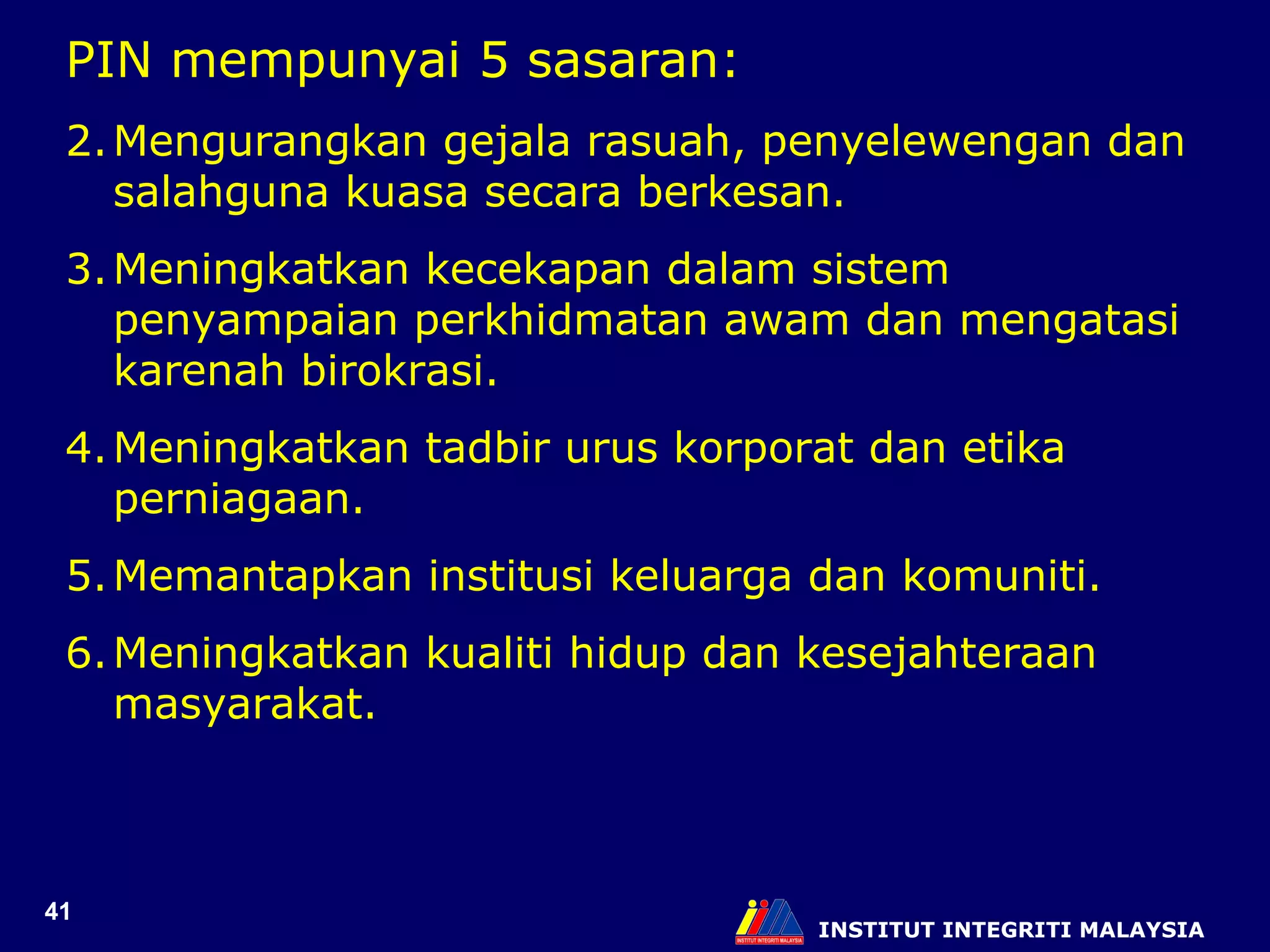 INSTITUT INTEGRITI MALAYSIA PIN mempunyai 5 sasaran: Mengurangkan gejala rasuah, penyelewengan dan salahguna kuasa secara berkesan. Meningkatkan kecekapan dalam sistem penyampaian perkhidmatan awam dan mengatasi karenah birokrasi. Meningkatkan tadbir urus korporat dan etika perniagaan. Memantapkan institusi keluarga dan komuniti. Meningkatkan kualiti hidup dan kesejahteraan masyarakat. 