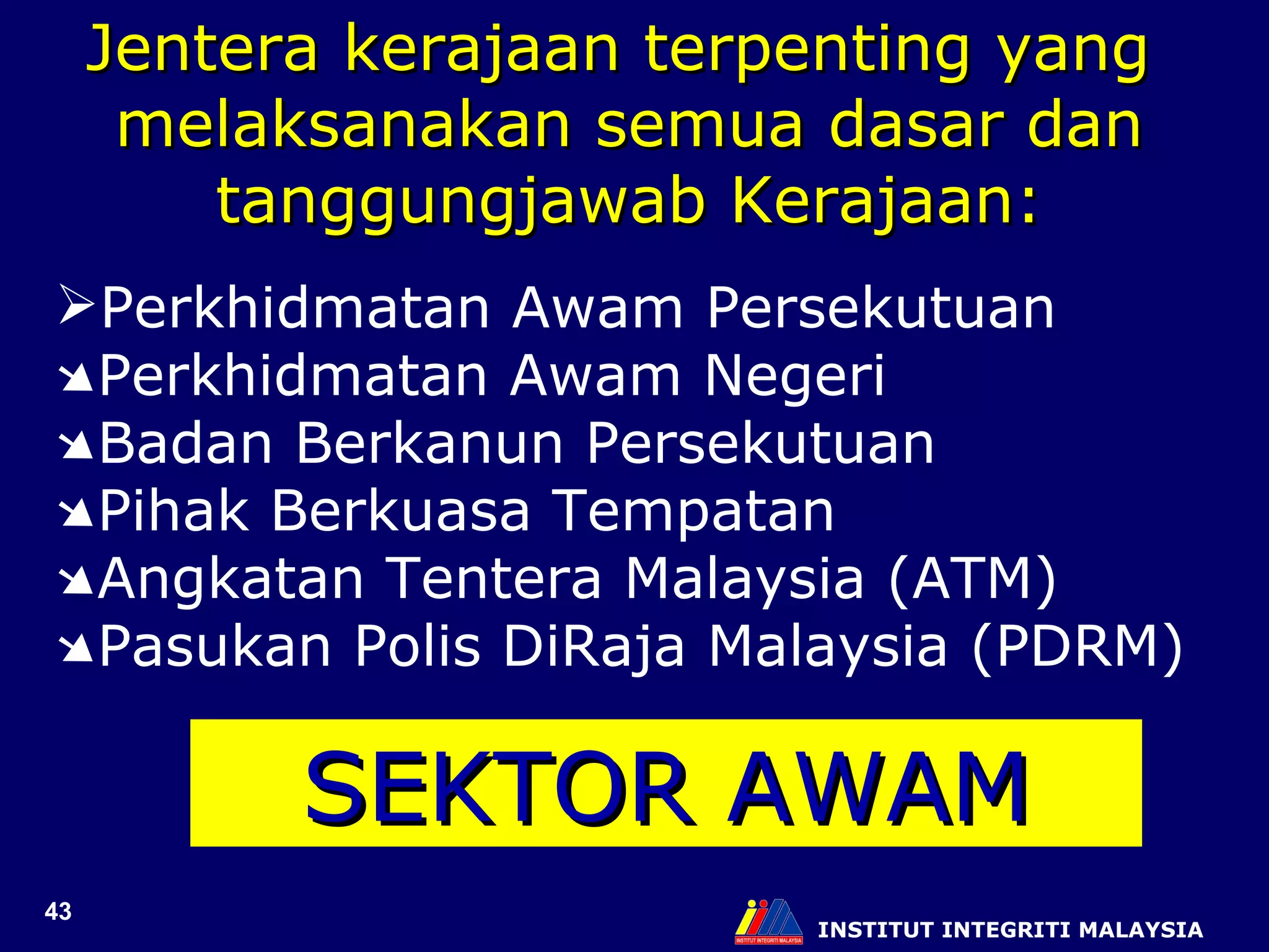 INSTITUT INTEGRITI MALAYSIA Jentera kerajaan terpenting yang  melaksanakan semua dasar dan tanggungjawab Kerajaan: Perkhidmatan Awam Persekutuan  Perkhidmatan Awam Negeri  Badan Berkanun Persekutuan  Pihak Berkuasa Tempatan  Angkatan Tentera Malaysia (ATM)  Pasukan Polis DiRaja Malaysia (PDRM) SEKTOR AWAM 