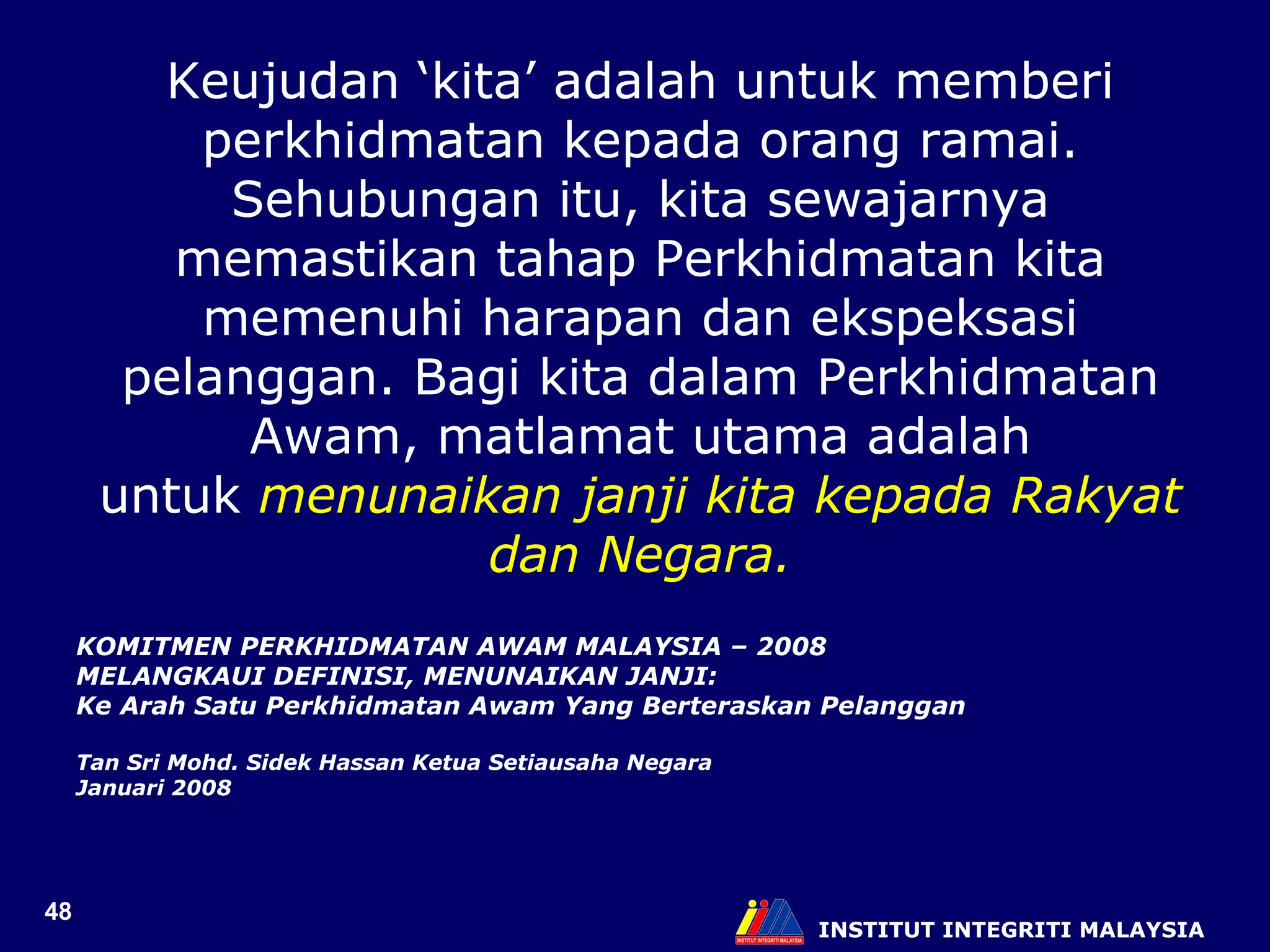 INSTITUT INTEGRITI MALAYSIA Keujudan ‘kita’ adalah untuk memberi perkhidmatan kepada orang ramai. Sehubungan itu, kita sewajarnya memastikan tahap Perkhidmatan kita memenuhi harapan dan ekspeksasi pelanggan. Bagi kita dalam Perkhidmatan Awam, matlamat utama adalah untuk  menunaikan janji kita kepada Rakyat dan Negara. KOMITMEN PERKHIDMATAN AWAM MALAYSIA – 2008  MELANGKAUI DEFINISI, MENUNAIKAN JANJI:  Ke Arah Satu Perkhidmatan Awam Yang Berteraskan Pelanggan Tan Sri Mohd. Sidek Hassan Ketua Setiausaha Negara  Januari 2008 