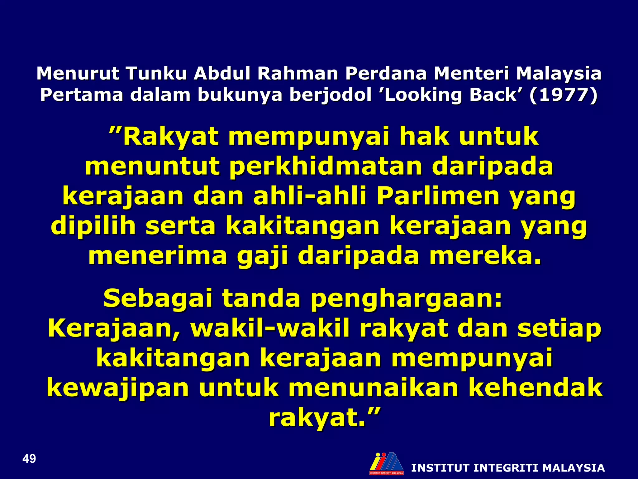 INSTITUT INTEGRITI MALAYSIA Menurut Tunku Abdul Rahman Perdana Menteri Malaysia Pertama dalam bukunya berjodol ’Looking Back’ (1977) ” Rakyat mempunyai hak untuk menuntut perkhidmatan daripada kerajaan dan ahli-ahli Parlimen yang dipilih serta kakitangan kerajaan yang menerima gaji daripada mereka.  Sebagai tanda penghargaan:  Kerajaan, wakil-wakil rakyat dan setiap kakitangan kerajaan mempunyai kewajipan untuk menunaikan kehendak rakyat.” 