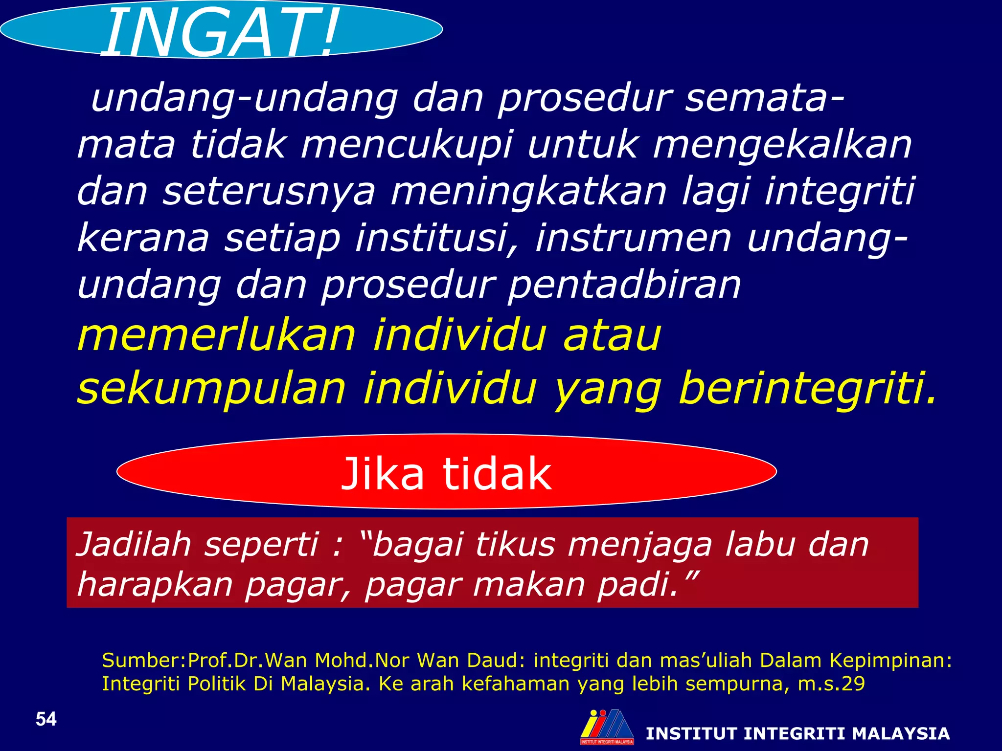 INSTITUT INTEGRITI MALAYSIA undang-undang dan prosedur semata-mata tidak mencukupi untuk mengekalkan dan seterusnya meningkatkan lagi integriti kerana setiap institusi, instrumen undang-undang dan prosedur pentadbiran  memerlukan individu atau sekumpulan individu yang berintegriti. Jika tidak Jadilah seperti : “bagai tikus menjaga labu dan harapkan pagar, pagar makan padi.” Sumber:Prof.Dr.Wan Mohd.Nor Wan Daud: integriti dan mas’uliah Dalam Kepimpinan: Integriti Politik Di Malaysia. Ke arah kefahaman yang lebih sempurna, m.s.29 INGAT! 