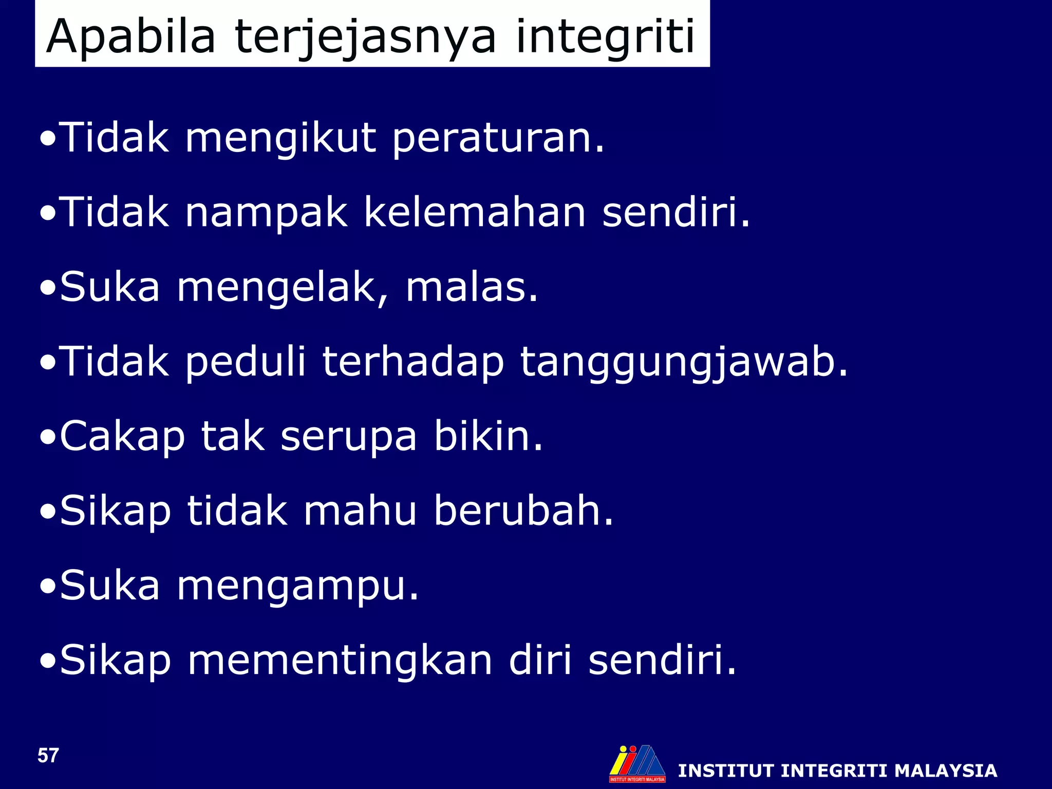 INSTITUT INTEGRITI MALAYSIA Apabila terjejasnya integriti Tidak mengikut peraturan. Tidak nampak kelemahan sendiri. Suka mengelak, malas. Tidak peduli terhadap tanggungjawab. Cakap tak serupa bikin. Sikap tidak mahu berubah. Suka mengampu. Sikap mementingkan diri sendiri. 