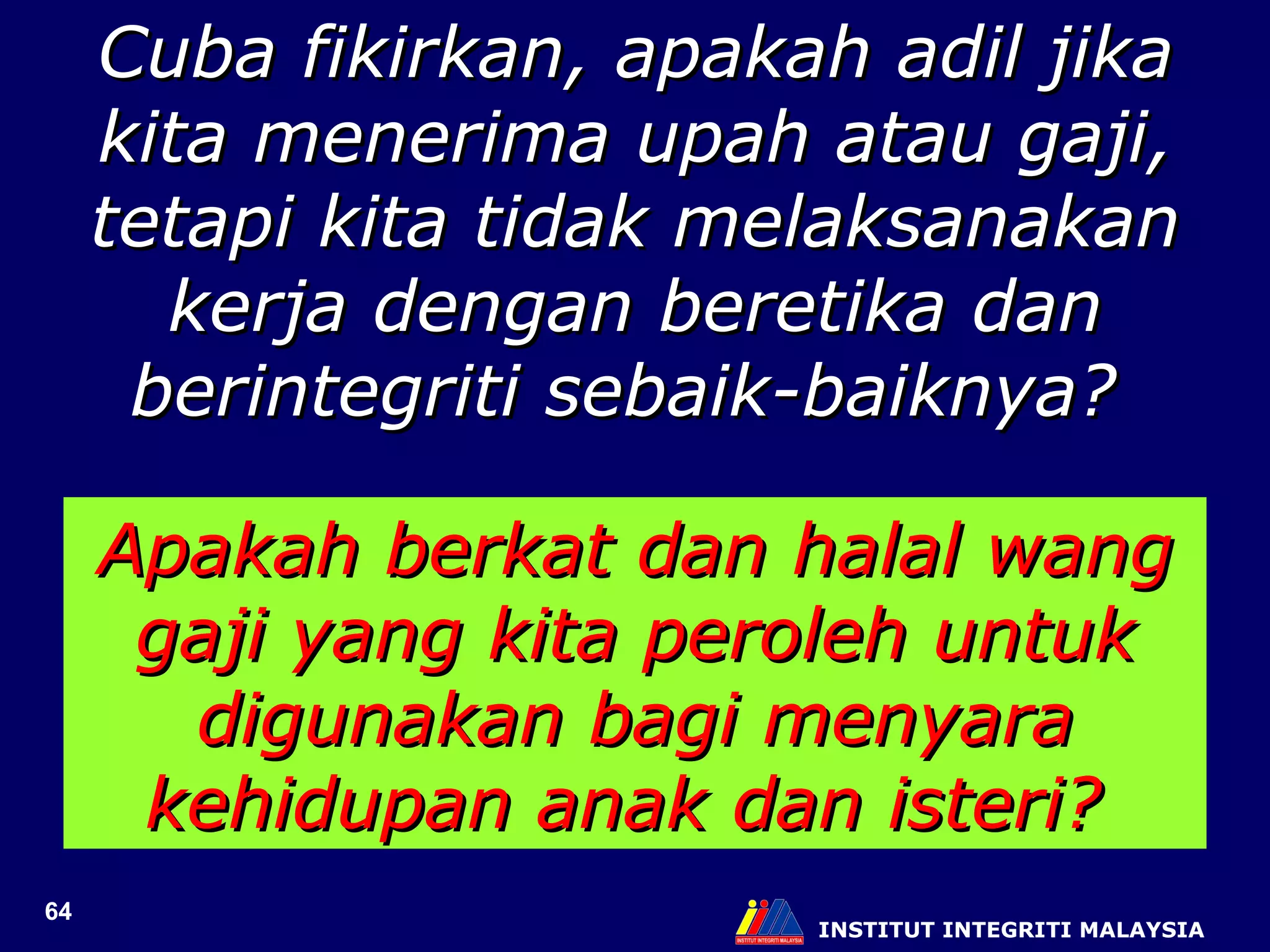 INSTITUT INTEGRITI MALAYSIA Cuba fikirkan, apakah adil jika kita menerima upah atau gaji, tetapi kita tidak melaksanakan kerja dengan beretika dan berintegriti sebaik-baiknya?  Apakah berkat dan halal wang gaji yang kita peroleh untuk digunakan bagi menyara kehidupan anak dan isteri?  