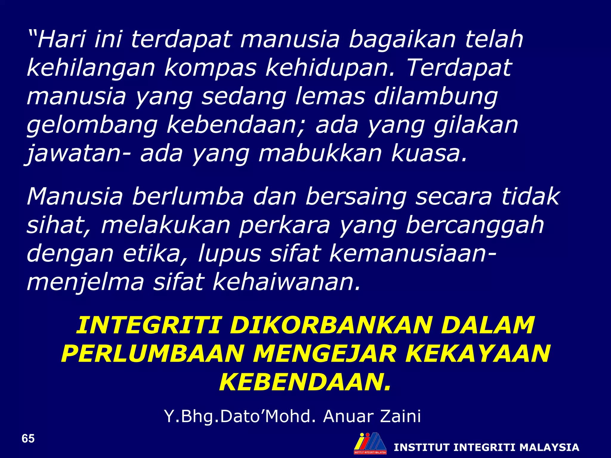 INSTITUT INTEGRITI MALAYSIA “ Hari ini terdapat manusia bagaikan telah kehilangan kompas kehidupan. Terdapat manusia yang sedang lemas dilambung gelombang kebendaan; ada yang gilakan jawatan- ada yang mabukkan kuasa.  Manusia berlumba dan bersaing secara tidak sihat, melakukan perkara yang bercanggah dengan etika, lupus sifat kemanusiaan-menjelma sifat kehaiwanan.  INTEGRITI DIKORBANKAN DALAM PERLUMBAAN MENGEJAR KEKAYAAN KEBENDAAN. Y.Bhg.Dato’Mohd. Anuar Zaini 