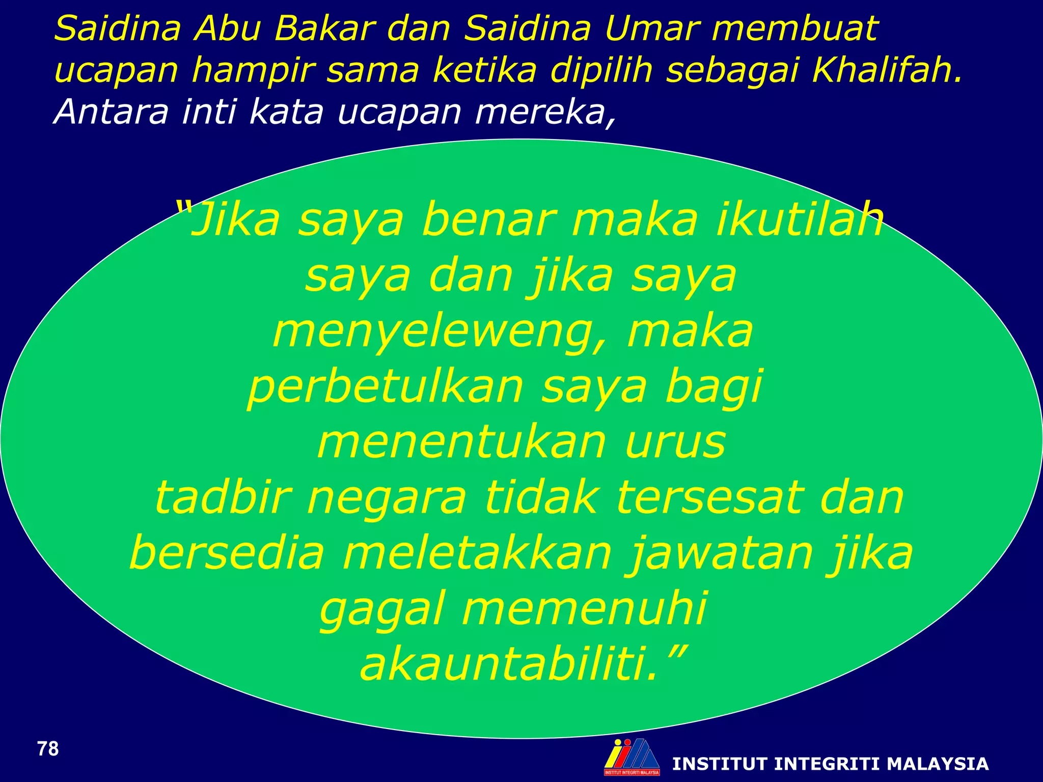 INSTITUT INTEGRITI MALAYSIA “ Jika saya benar maka ikutilah saya dan jika saya  menyeleweng, maka  perbetulkan saya bagi  menentukan urus tadbir negara tidak tersesat dan bersedia meletakkan jawatan jika  gagal memenuhi  akauntabiliti.” Saidina Abu Bakar dan Saidina Umar membuat ucapan hampir sama ketika dipilih sebagai Khalifah. Antara inti kata ucapan mereka, 