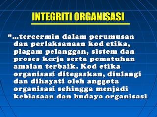 INTEGRITI ORGANISASIINTEGRITI ORGANISASI
“…“…tercermin dalam perumusantercermin dalam perumusan
dan perlaksanaan kod etika,dan perlaksanaan kod etika,
piagam pelanggan, sistem danpiagam pelanggan, sistem dan
proses kerja serta pematuhanproses kerja serta pematuhan
amalan terbaik. Kod etikaamalan terbaik. Kod etika
organisasi ditegaskan, diulangiorganisasi ditegaskan, diulangi
dan dihayati oleh anggotadan dihayati oleh anggota
organisasi sehingga menjadiorganisasi sehingga menjadi
kebiasaan dan budaya organisasikebiasaan dan budaya organisasi
 