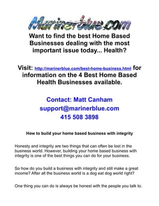Want to find the best Home Based
       Businesses dealing with the most
        important issue today... Health?

 Visit: http://marinerblue.com/best-home-business.html for
  information on the 4 Best Home Based
         Health Businesses available.

               Contact: Matt Canham
             support@marinerblue.com
                   415 508 3898

      How to build your home based business with integrity


Honesty and integrity are two things that can often be lost in the
business world. However, building your home based business with
integrity is one of the best things you can do for your business.


So how do you build a business with integrity and still make a great
income? After all the business world is a dog eat dog world right?


One thing you can do is always be honest with the people you talk to.
 